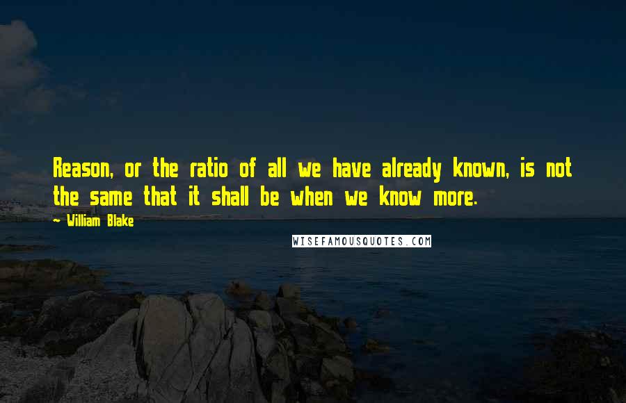 William Blake Quotes: Reason, or the ratio of all we have already known, is not the same that it shall be when we know more.