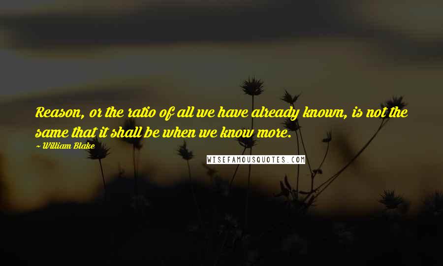 William Blake Quotes: Reason, or the ratio of all we have already known, is not the same that it shall be when we know more.