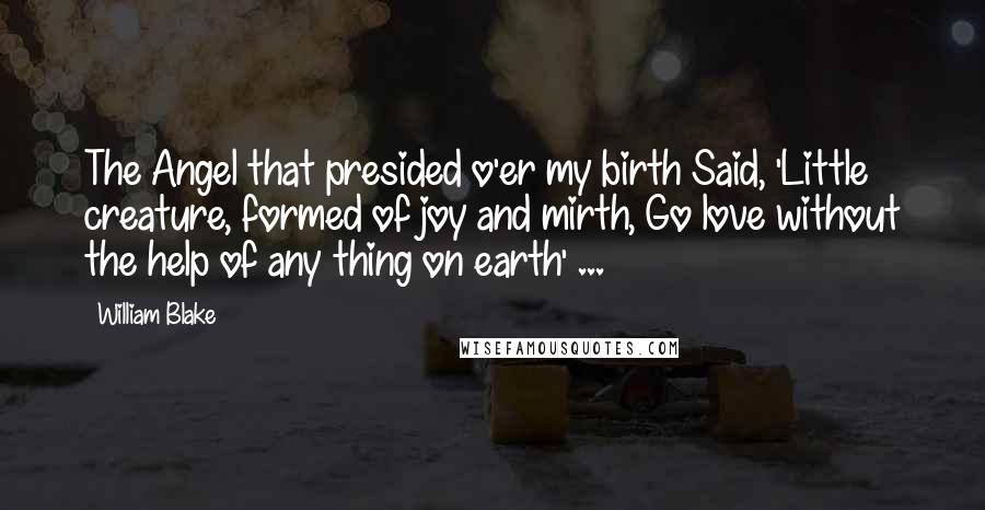 William Blake Quotes: The Angel that presided o'er my birth Said, 'Little creature, formed of joy and mirth, Go love without the help of any thing on earth' ...