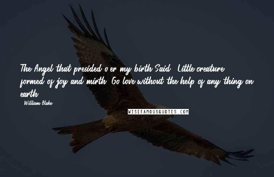 William Blake Quotes: The Angel that presided o'er my birth Said, 'Little creature, formed of joy and mirth, Go love without the help of any thing on earth' ...