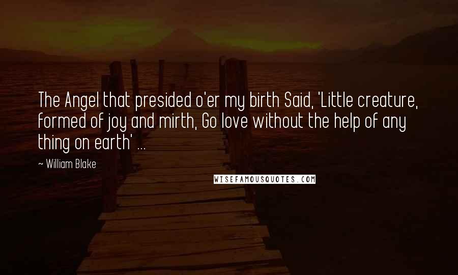 William Blake Quotes: The Angel that presided o'er my birth Said, 'Little creature, formed of joy and mirth, Go love without the help of any thing on earth' ...