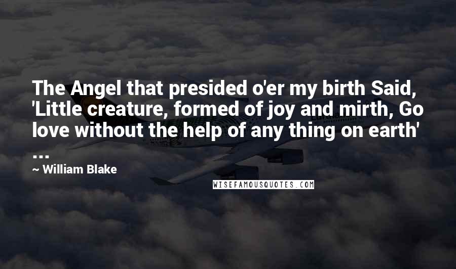 William Blake Quotes: The Angel that presided o'er my birth Said, 'Little creature, formed of joy and mirth, Go love without the help of any thing on earth' ...