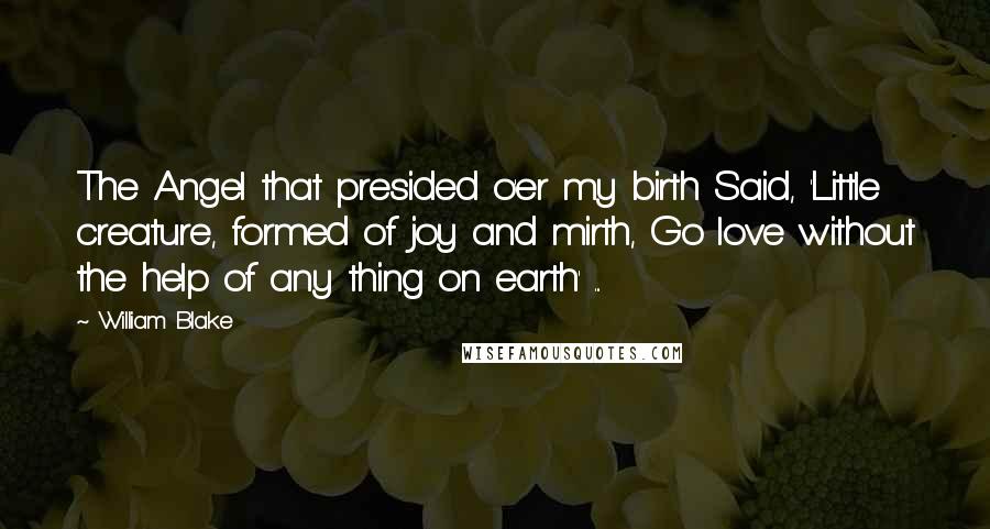 William Blake Quotes: The Angel that presided o'er my birth Said, 'Little creature, formed of joy and mirth, Go love without the help of any thing on earth' ...