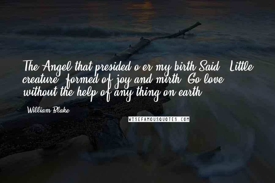 William Blake Quotes: The Angel that presided o'er my birth Said, 'Little creature, formed of joy and mirth, Go love without the help of any thing on earth' ...