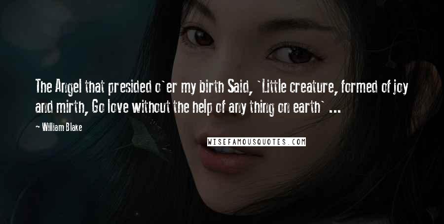 William Blake Quotes: The Angel that presided o'er my birth Said, 'Little creature, formed of joy and mirth, Go love without the help of any thing on earth' ...
