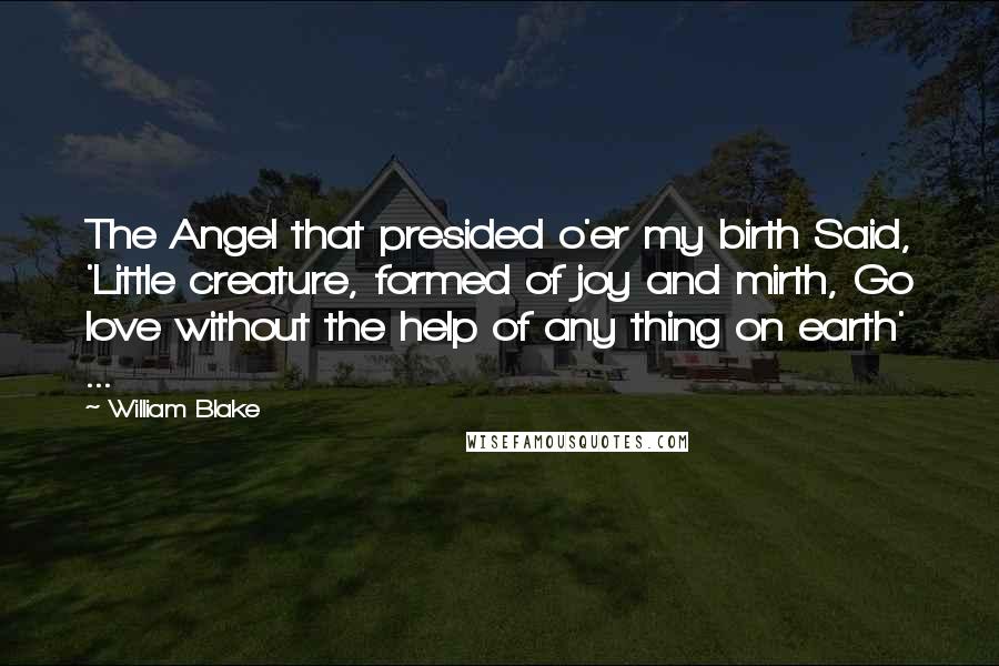 William Blake Quotes: The Angel that presided o'er my birth Said, 'Little creature, formed of joy and mirth, Go love without the help of any thing on earth' ...