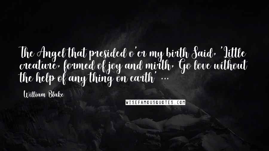 William Blake Quotes: The Angel that presided o'er my birth Said, 'Little creature, formed of joy and mirth, Go love without the help of any thing on earth' ...