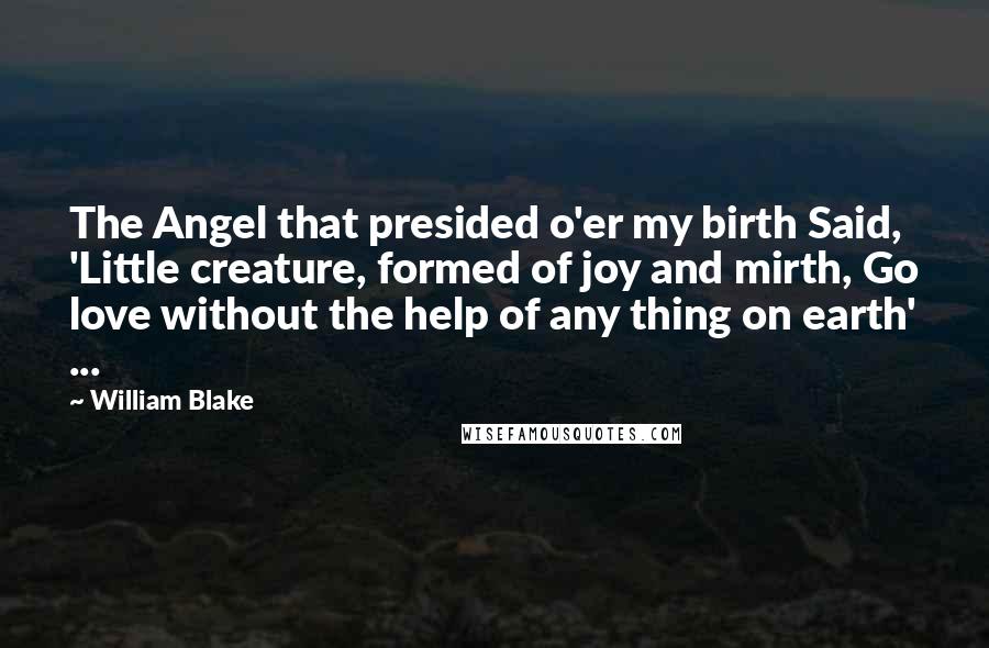 William Blake Quotes: The Angel that presided o'er my birth Said, 'Little creature, formed of joy and mirth, Go love without the help of any thing on earth' ...