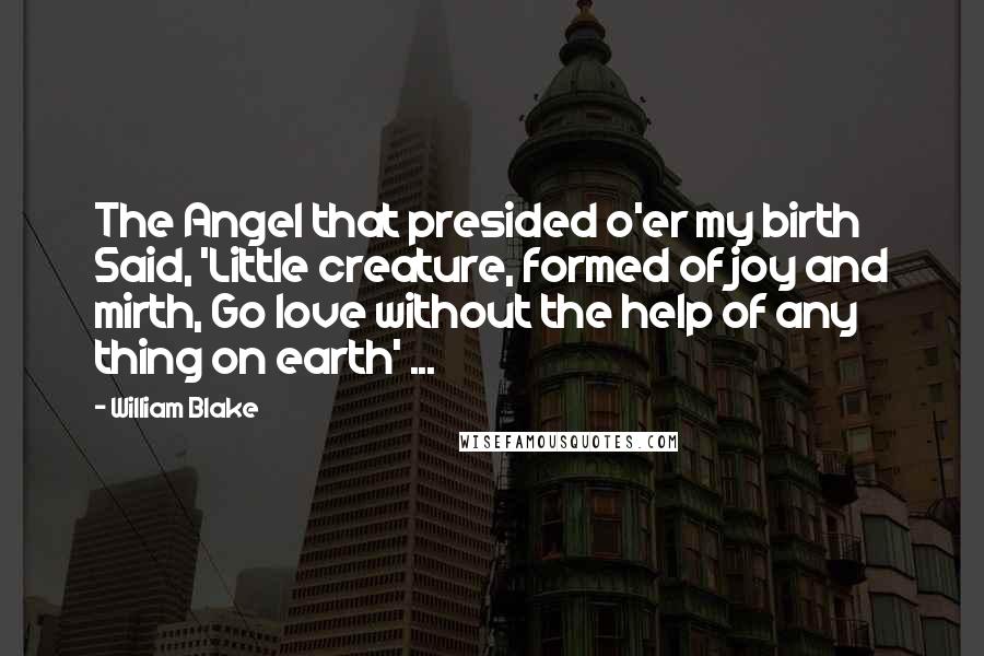 William Blake Quotes: The Angel that presided o'er my birth Said, 'Little creature, formed of joy and mirth, Go love without the help of any thing on earth' ...