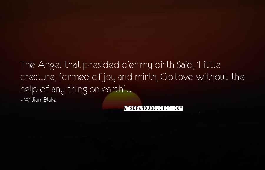 William Blake Quotes: The Angel that presided o'er my birth Said, 'Little creature, formed of joy and mirth, Go love without the help of any thing on earth' ...