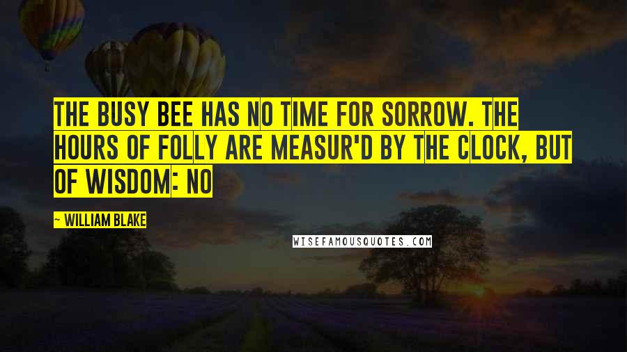 William Blake Quotes: The busy bee has no time for sorrow. The hours of folly are measur'd by the clock, but of wisdom: no