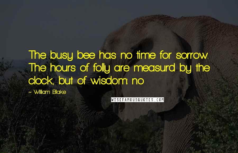 William Blake Quotes: The busy bee has no time for sorrow. The hours of folly are measur'd by the clock, but of wisdom: no