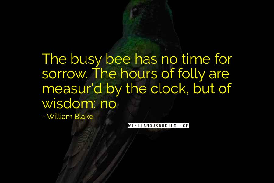 William Blake Quotes: The busy bee has no time for sorrow. The hours of folly are measur'd by the clock, but of wisdom: no