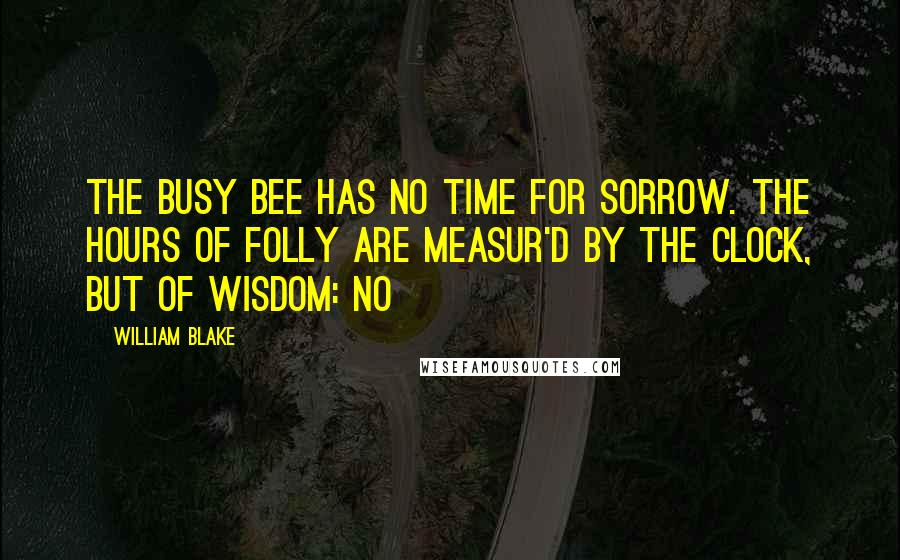 William Blake Quotes: The busy bee has no time for sorrow. The hours of folly are measur'd by the clock, but of wisdom: no