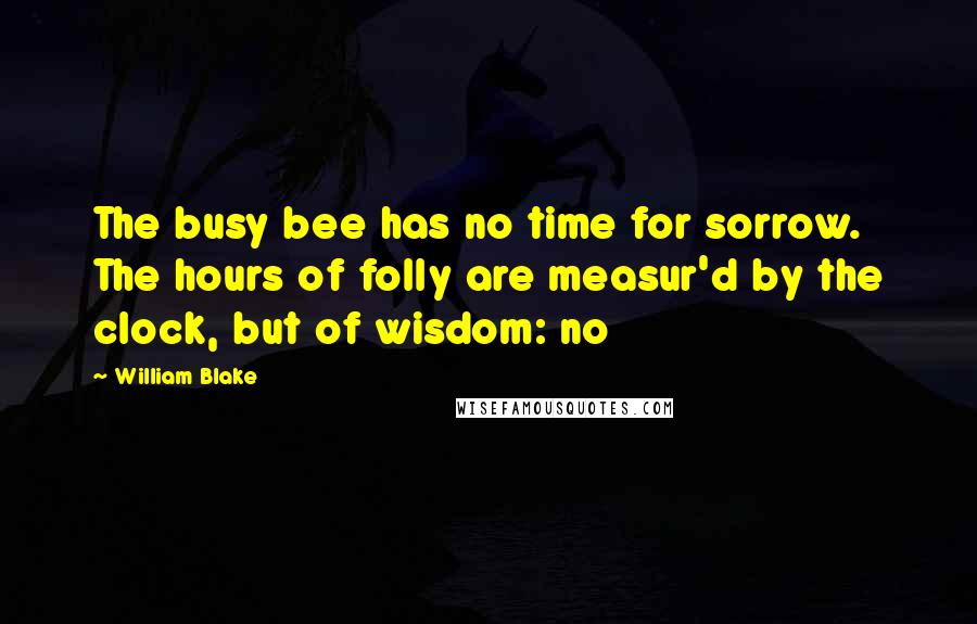 William Blake Quotes: The busy bee has no time for sorrow. The hours of folly are measur'd by the clock, but of wisdom: no