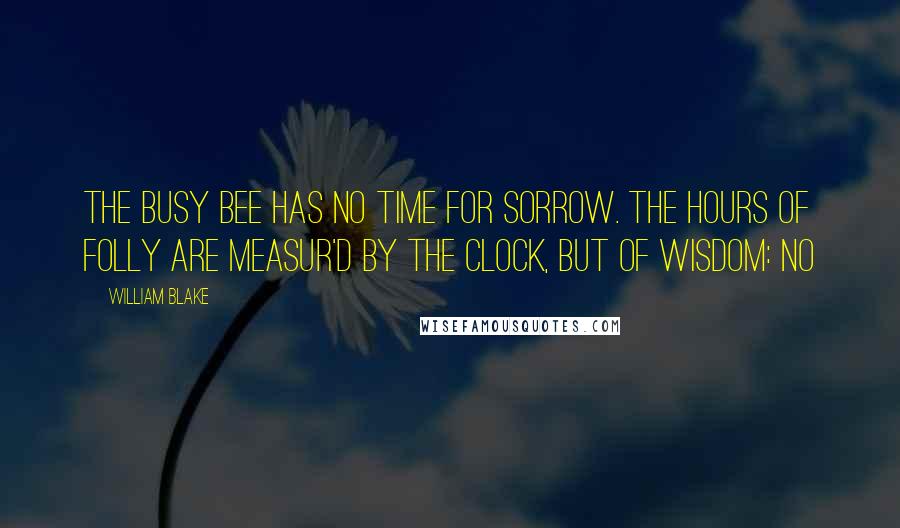 William Blake Quotes: The busy bee has no time for sorrow. The hours of folly are measur'd by the clock, but of wisdom: no