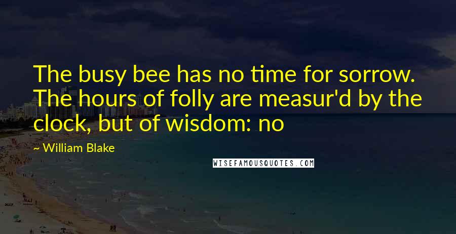 William Blake Quotes: The busy bee has no time for sorrow. The hours of folly are measur'd by the clock, but of wisdom: no