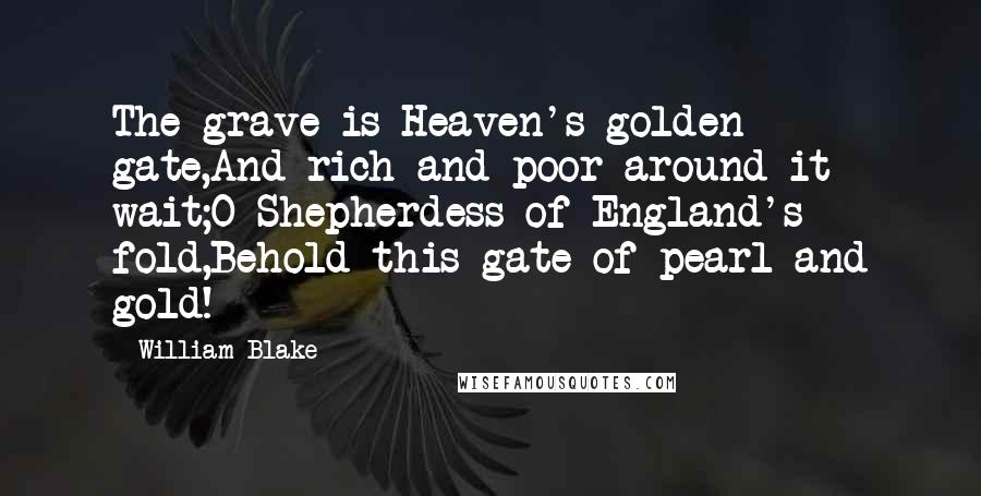 William Blake Quotes: The grave is Heaven's golden gate,And rich and poor around it wait;O Shepherdess of England's fold,Behold this gate of pearl and gold!