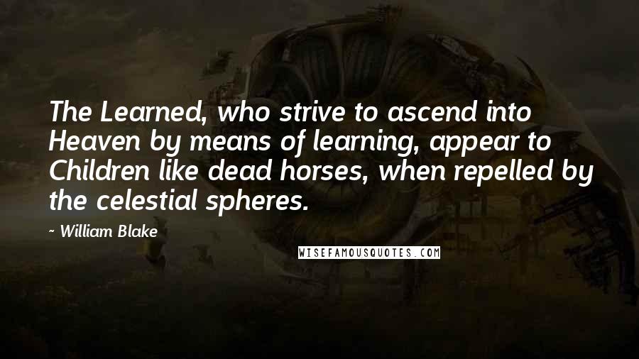 William Blake Quotes: The Learned, who strive to ascend into Heaven by means of learning, appear to Children like dead horses, when repelled by the celestial spheres.