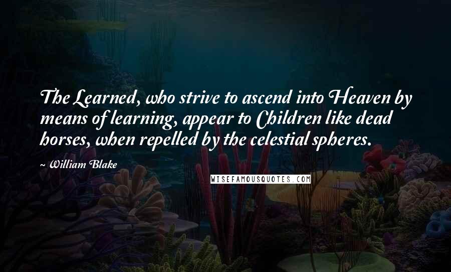 William Blake Quotes: The Learned, who strive to ascend into Heaven by means of learning, appear to Children like dead horses, when repelled by the celestial spheres.