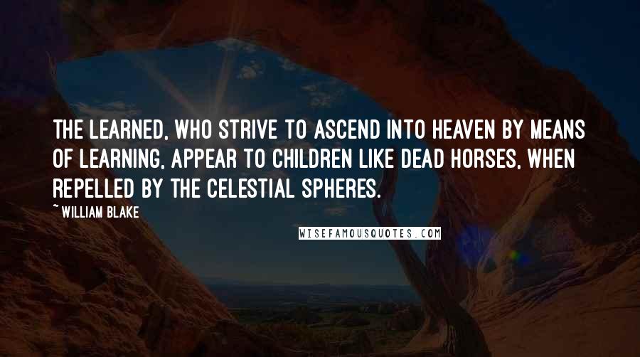 William Blake Quotes: The Learned, who strive to ascend into Heaven by means of learning, appear to Children like dead horses, when repelled by the celestial spheres.