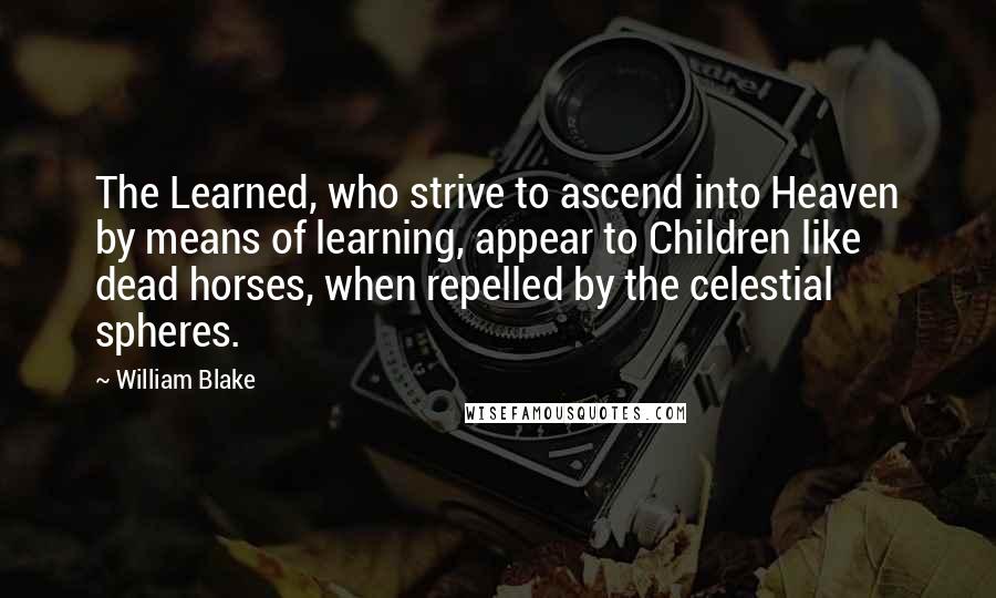 William Blake Quotes: The Learned, who strive to ascend into Heaven by means of learning, appear to Children like dead horses, when repelled by the celestial spheres.