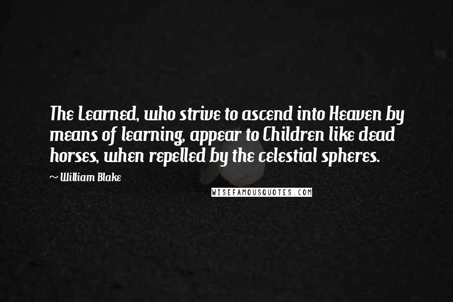 William Blake Quotes: The Learned, who strive to ascend into Heaven by means of learning, appear to Children like dead horses, when repelled by the celestial spheres.