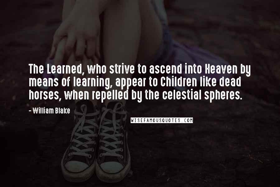 William Blake Quotes: The Learned, who strive to ascend into Heaven by means of learning, appear to Children like dead horses, when repelled by the celestial spheres.