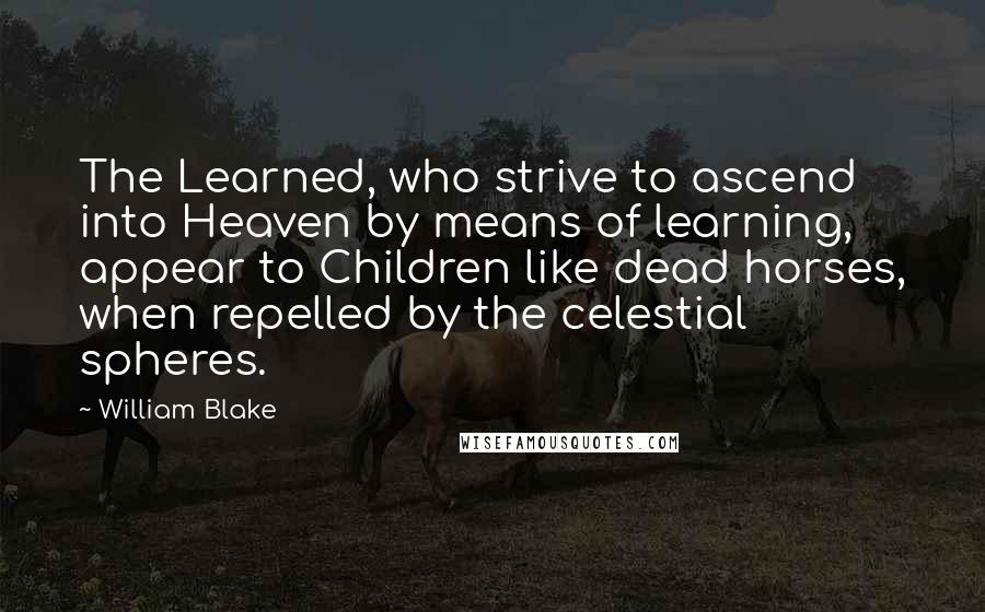 William Blake Quotes: The Learned, who strive to ascend into Heaven by means of learning, appear to Children like dead horses, when repelled by the celestial spheres.