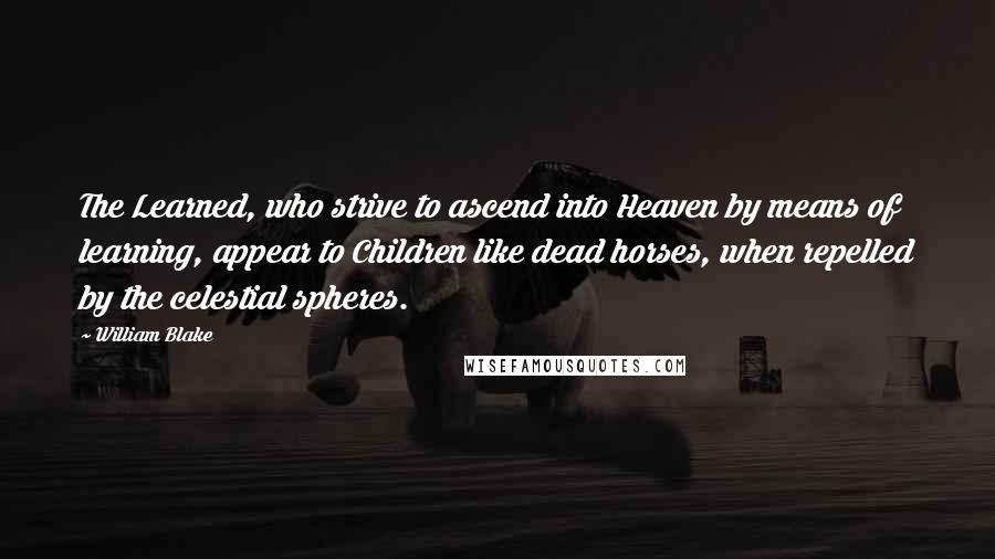 William Blake Quotes: The Learned, who strive to ascend into Heaven by means of learning, appear to Children like dead horses, when repelled by the celestial spheres.