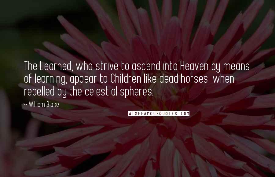 William Blake Quotes: The Learned, who strive to ascend into Heaven by means of learning, appear to Children like dead horses, when repelled by the celestial spheres.