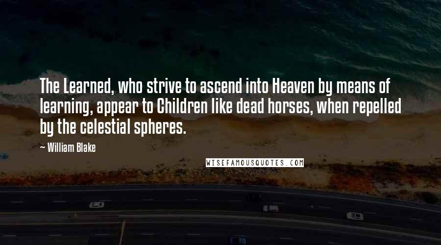 William Blake Quotes: The Learned, who strive to ascend into Heaven by means of learning, appear to Children like dead horses, when repelled by the celestial spheres.