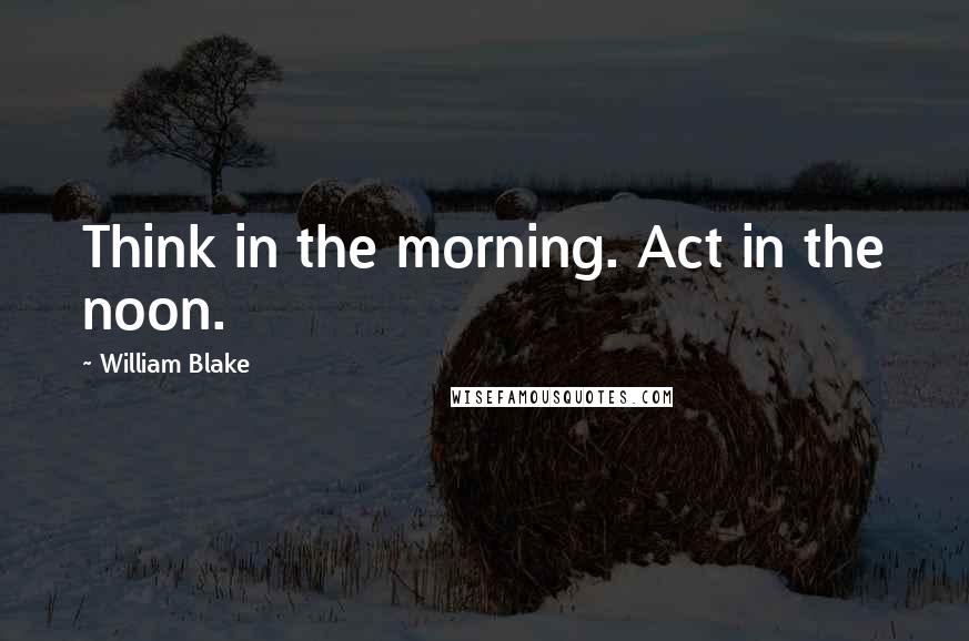 William Blake Quotes: Think in the morning. Act in the noon.