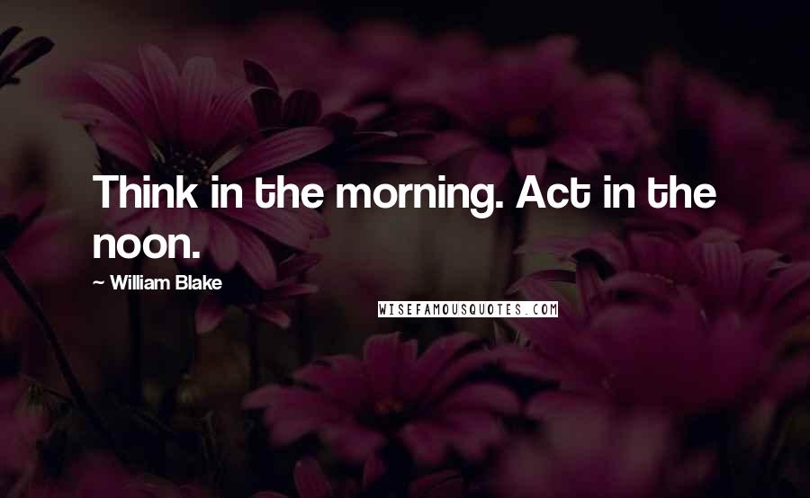 William Blake Quotes: Think in the morning. Act in the noon.
