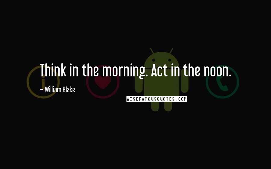 William Blake Quotes: Think in the morning. Act in the noon.