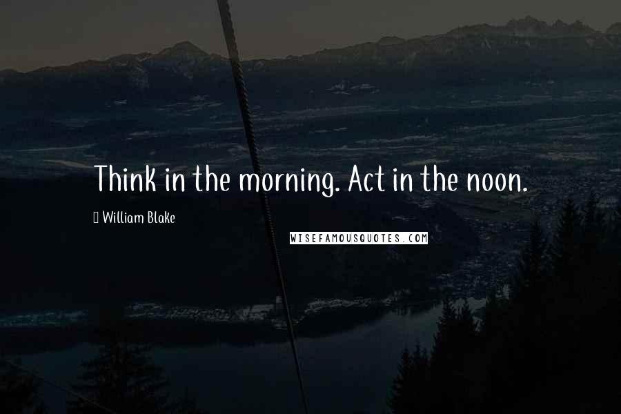 William Blake Quotes: Think in the morning. Act in the noon.