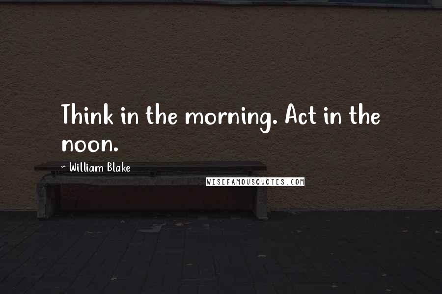 William Blake Quotes: Think in the morning. Act in the noon.