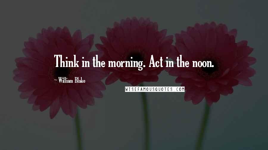 William Blake Quotes: Think in the morning. Act in the noon.
