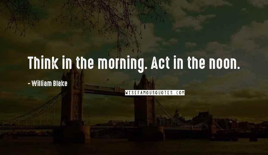 William Blake Quotes: Think in the morning. Act in the noon.