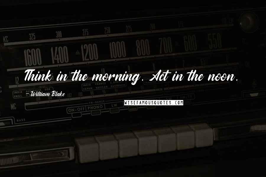William Blake Quotes: Think in the morning. Act in the noon.