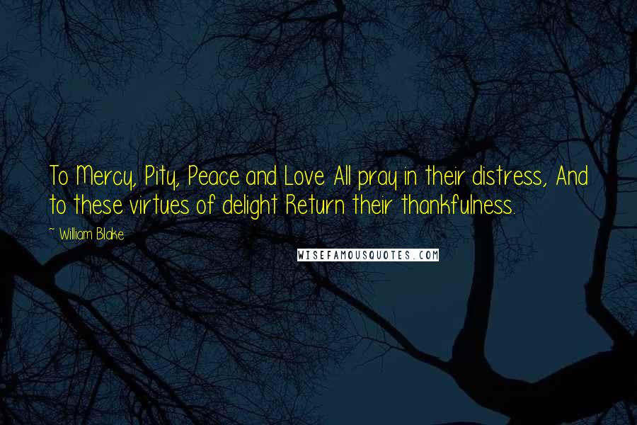 William Blake Quotes: To Mercy, Pity, Peace and Love All pray in their distress, And to these virtues of delight Return their thankfulness.