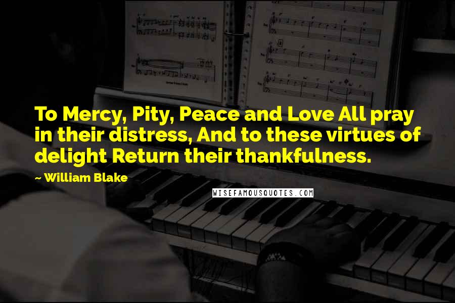 William Blake Quotes: To Mercy, Pity, Peace and Love All pray in their distress, And to these virtues of delight Return their thankfulness.