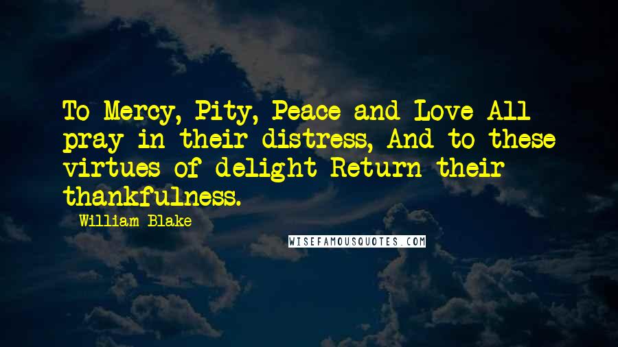William Blake Quotes: To Mercy, Pity, Peace and Love All pray in their distress, And to these virtues of delight Return their thankfulness.