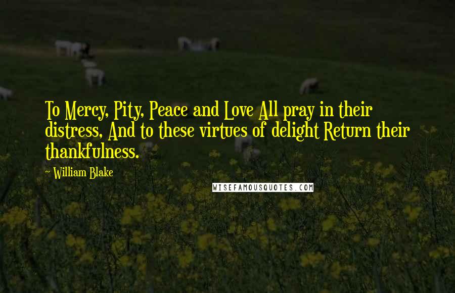 William Blake Quotes: To Mercy, Pity, Peace and Love All pray in their distress, And to these virtues of delight Return their thankfulness.