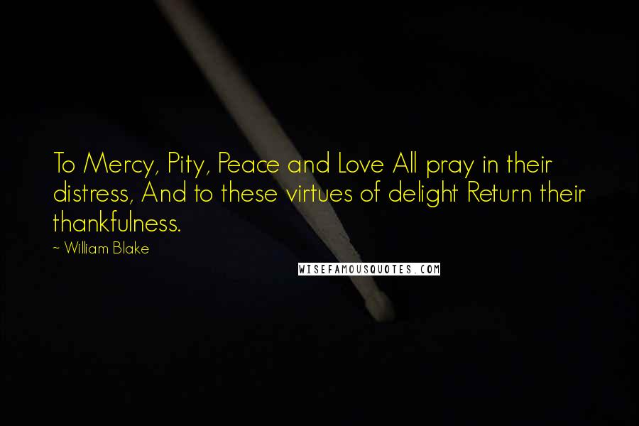 William Blake Quotes: To Mercy, Pity, Peace and Love All pray in their distress, And to these virtues of delight Return their thankfulness.