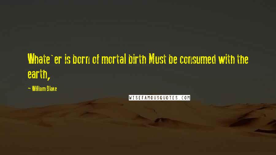 William Blake Quotes: Whate'er is born of mortal birth Must be consumed with the earth,