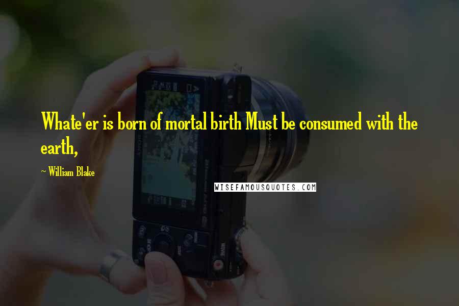 William Blake Quotes: Whate'er is born of mortal birth Must be consumed with the earth,