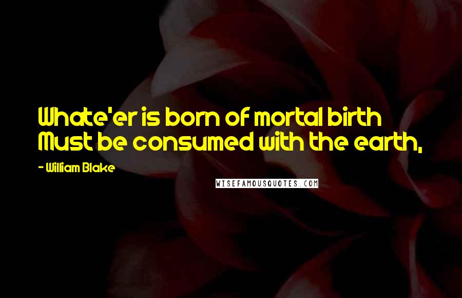 William Blake Quotes: Whate'er is born of mortal birth Must be consumed with the earth,