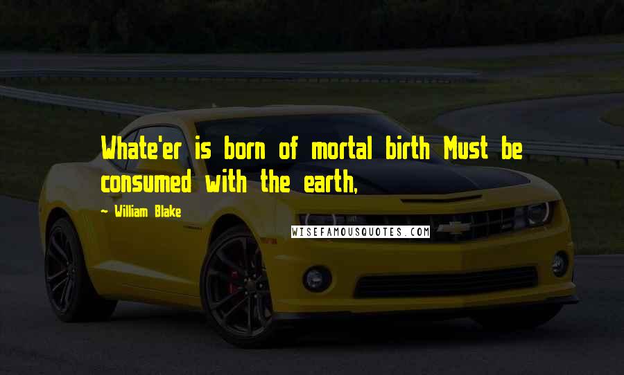 William Blake Quotes: Whate'er is born of mortal birth Must be consumed with the earth,