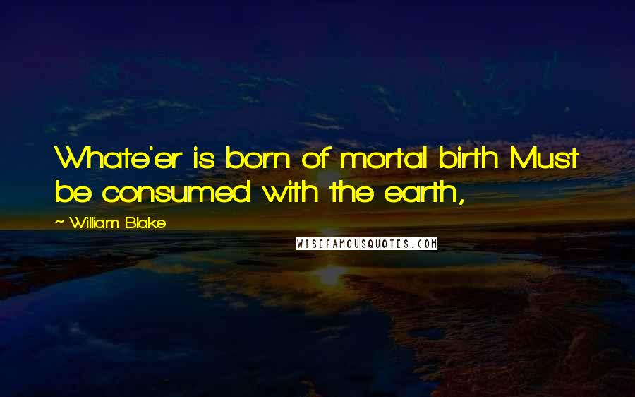 William Blake Quotes: Whate'er is born of mortal birth Must be consumed with the earth,